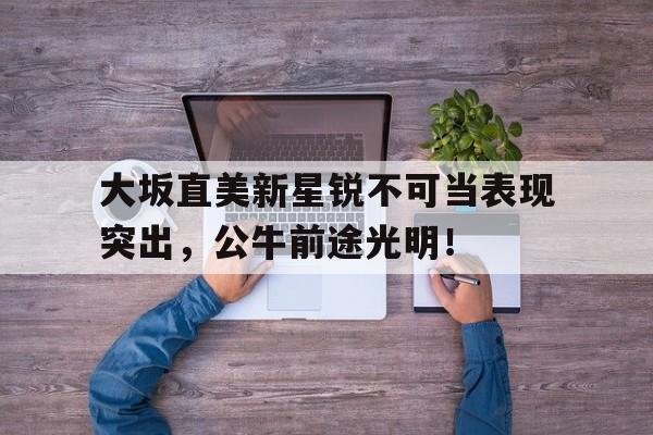 大坂直美新星锐不可当表现突出，公牛前途光明！的简单介绍